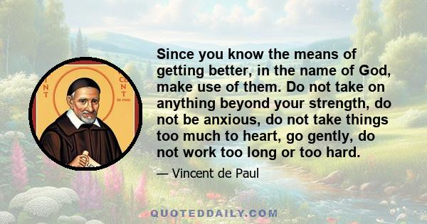 Since you know the means of getting better, in the name of God, make use of them. Do not take on anything beyond your strength, do not be anxious, do not take things too much to heart, go gently, do not work too long or