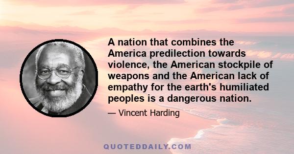 A nation that combines the America predilection towards violence, the American stockpile of weapons and the American lack of empathy for the earth's humiliated peoples is a dangerous nation.