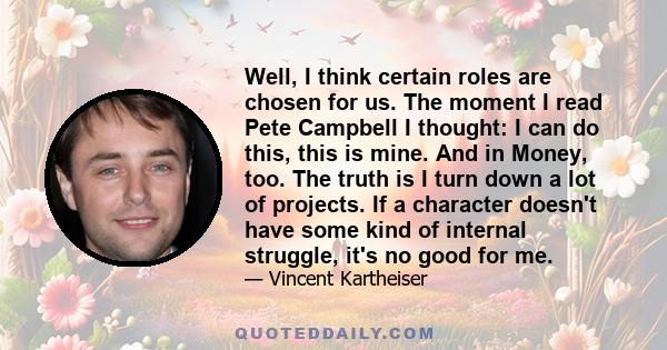 Well, I think certain roles are chosen for us. The moment I read Pete Campbell I thought: I can do this, this is mine. And in Money, too. The truth is I turn down a lot of projects. If a character doesn't have some kind