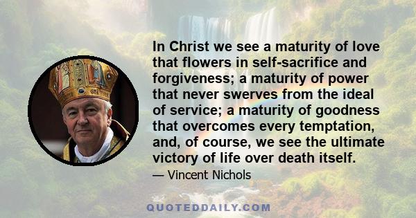 In Christ we see a maturity of love that flowers in self-sacrifice and forgiveness; a maturity of power that never swerves from the ideal of service; a maturity of goodness that overcomes every temptation, and, of
