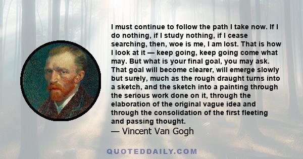 I must continue to follow the path I take now. If I do nothing, if I study nothing, if I cease searching, then, woe is me, I am lost. That is how I look at it - keep going, keep going come what may.