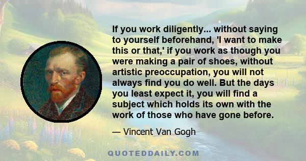 If you work diligently... without saying to yourself beforehand, 'I want to make this or that,' if you work as though you were making a pair of shoes, without artistic preoccupation, you will not always find you do