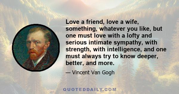 Love a friend, love a wife, something, whatever you like, but one must love with a lofty and serious intimate sympathy, with strength, with intelligence, and one must always try to know deeper, better, and more.