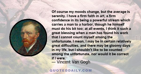 Of course my moods change, but the average is serenity. I have a firm faith in art, a firm confidence in its being a powerful stream which carries a man to a harbor, though he himself must do his bit too; at all events,