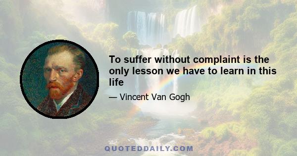 To suffer without complaint is the only lesson we have to learn in this life