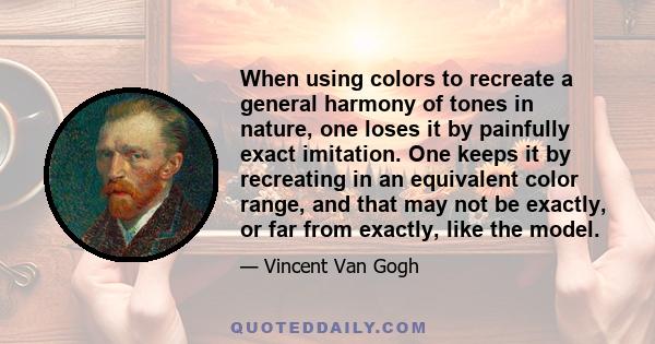 When using colors to recreate a general harmony of tones in nature, one loses it by painfully exact imitation. One keeps it by recreating in an equivalent color range, and that may not be exactly, or far from exactly,