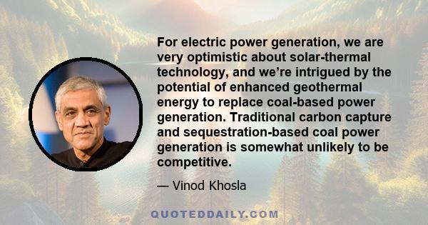 For electric power generation, we are very optimistic about solar-thermal technology, and we’re intrigued by the potential of enhanced geothermal energy to replace coal-based power generation. Traditional carbon capture