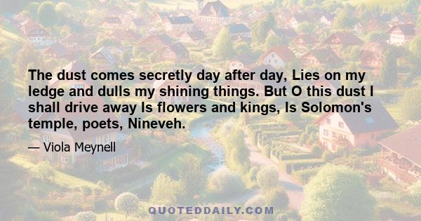 The dust comes secretly day after day, Lies on my ledge and dulls my shining things. But O this dust I shall drive away Is flowers and kings, Is Solomon's temple, poets, Nineveh.