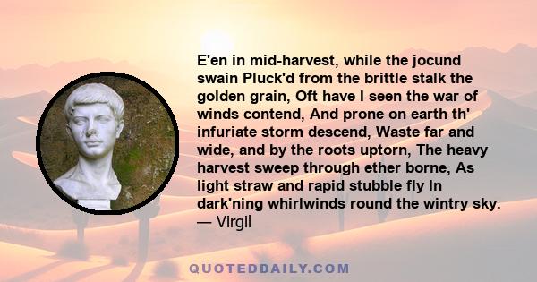 E'en in mid-harvest, while the jocund swain Pluck'd from the brittle stalk the golden grain, Oft have I seen the war of winds contend, And prone on earth th' infuriate storm descend, Waste far and wide, and by the roots