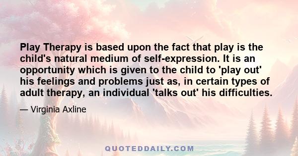 Play Therapy is based upon the fact that play is the child's natural medium of self-expression. It is an opportunity which is given to the child to 'play out' his feelings and problems just as, in certain types of adult