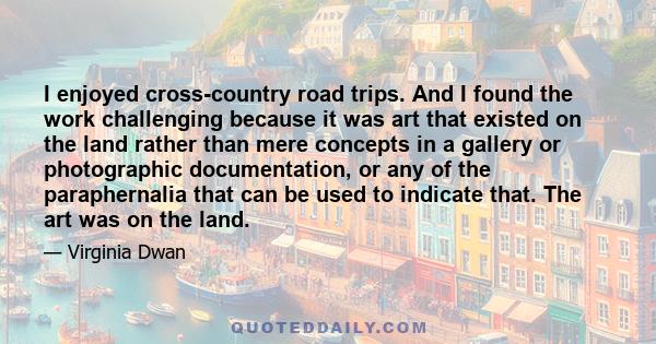 I enjoyed cross-country road trips. And I found the work challenging because it was art that existed on the land rather than mere concepts in a gallery or photographic documentation, or any of the paraphernalia that can