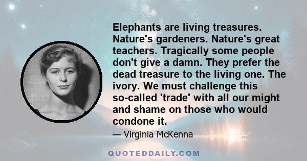 Elephants are living treasures. Nature's gardeners. Nature's great teachers. Tragically some people don't give a damn. They prefer the dead treasure to the living one. The ivory. We must challenge this so-called 'trade'
