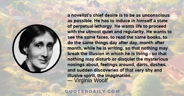 a novelist's chief desire is to be as unconscious as possible. He has to induce in himself a state of perpetual lethargy. He wants life to proceed with the utmost quiet and regularity. He wants to see the same faces, to