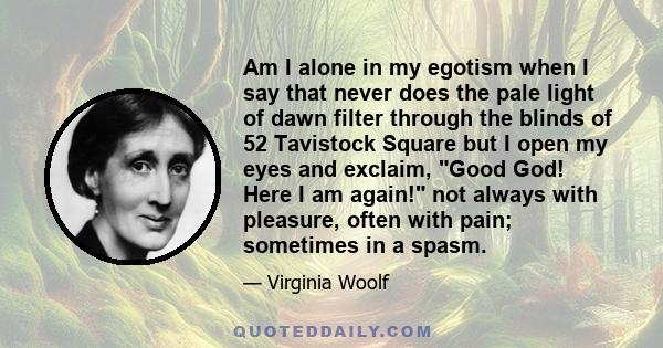 Am I alone in my egotism when I say that never does the pale light of dawn filter through the blinds of 52 Tavistock Square but I open my eyes and exclaim, Good God! Here I am again! not always with pleasure, often with