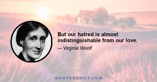 But our hatred is almost indistinguishable from our love.