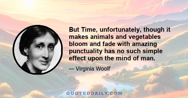 But Time, unfortunately, though it makes animals and vegetables bloom and fade with amazing punctuality has no such simple effect upon the mind of man.