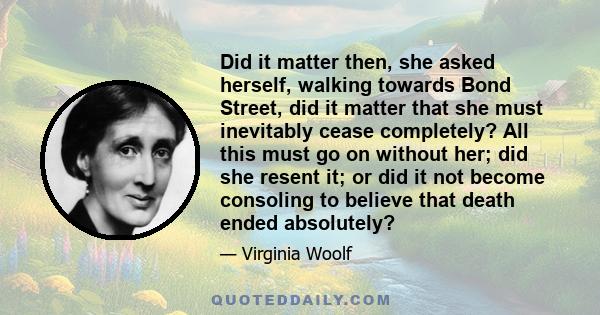 Did it matter then, she asked herself, walking towards Bond Street, did it matter that she must inevitably cease completely? All this must go on without her; did she resent it; or did it not become consoling to believe