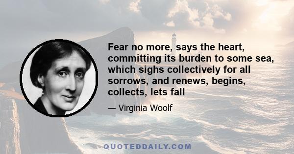 Fear no more, says the heart, committing its burden to some sea, which sighs collectively for all sorrows, and renews, begins, collects, lets fall
