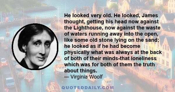 He looked very old. He looked, James thought, getting his head now against the Lighthouse, now against the waste of waters running away into the open, like some old stone lying on the sand; he looked as if he had become