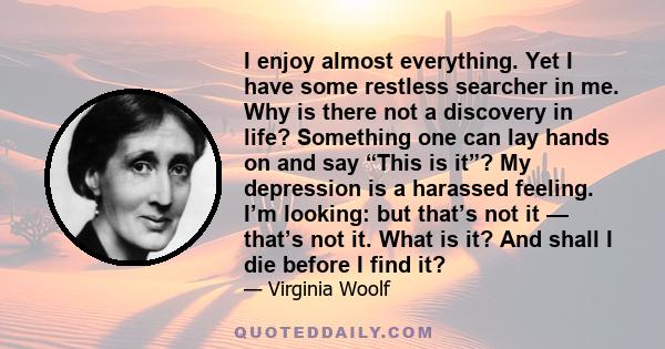 I enjoy almost everything. Yet I have some restless searcher in me. Why is there not a discovery in life? Something one can lay hands on and say “This is it”? My depression is a harassed feeling. I’m looking: but that’s