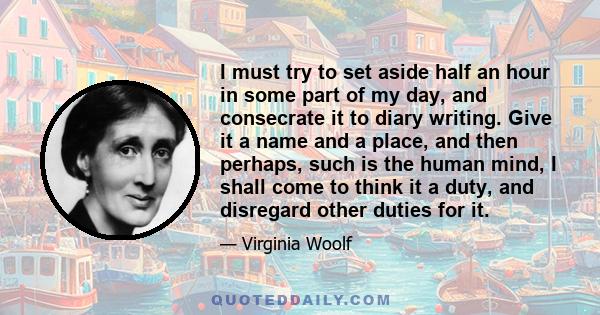 I must try to set aside half an hour in some part of my day, and consecrate it to diary writing. Give it a name and a place, and then perhaps, such is the human mind, I shall come to think it a duty, and disregard other