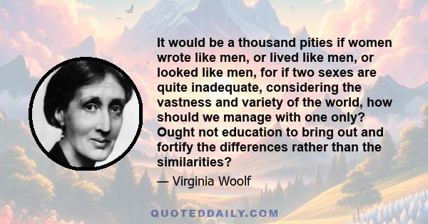 It would be a thousand pities if women wrote like men, or lived like men, or looked like men, for if two sexes are quite inadequate, considering the vastness and variety of the world, how should we manage with one only?