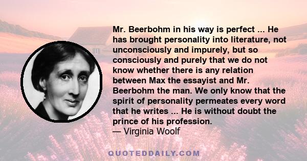 Mr. Beerbohm in his way is perfect ... He has brought personality into literature, not unconsciously and impurely, but so consciously and purely that we do not know whether there is any relation between Max the essayist