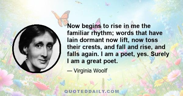 Now begins to rise in me the familiar rhythm; words that have lain dormant now lift, now toss their crests, and fall and rise, and falls again. I am a poet, yes. Surely I am a great poet.