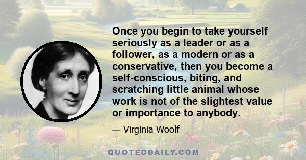 Once you begin to take yourself seriously as a leader or as a follower, as a modern or as a conservative, then you become a self-conscious, biting, and scratching little animal whose work is not of the slightest value