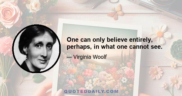 One can only believe entirely, perhaps, in what one cannot see.