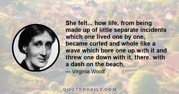 She felt... how life, from being made up of little separate incidents which one lived one by one, became curled and whole like a wave which bore one up with it and threw one down with it, there, with a dash on the beach.