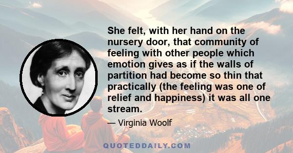 She felt, with her hand on the nursery door, that community of feeling with other people which emotion gives as if the walls of partition had become so thin that practically (the feeling was one of relief and happiness)