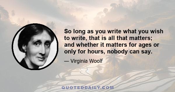 So long as you write what you wish to write, that is all that matters; and whether it matters for ages or only for hours, nobody can say.