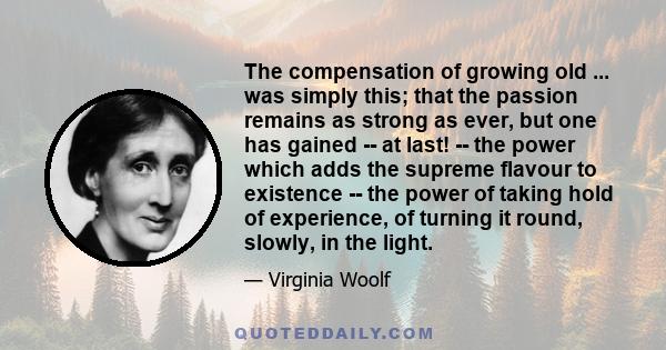 The compensation of growing old ... was simply this; that the passion remains as strong as ever, but one has gained -- at last! -- the power which adds the supreme flavour to existence -- the power of taking hold of