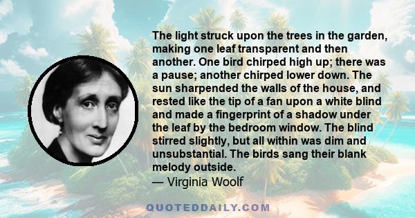 The light struck upon the trees in the garden, making one leaf transparent and then another. One bird chirped high up; there was a pause; another chirped lower down. The sun sharpended the walls of the house, and rested