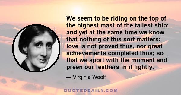 We seem to be riding on the top of the highest mast of the tallest ship; and yet at the same time we know that nothing of this sort matters; love is not proved thus, nor great achievements completed thus; so that we