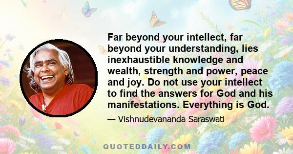 Far beyond your intellect, far beyond your understanding, lies inexhaustible knowledge and wealth, strength and power, peace and joy. Do not use your intellect to find the answers for God and his manifestations.