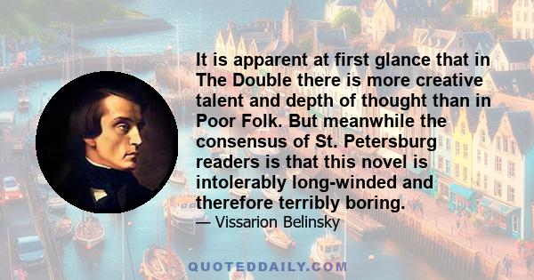 It is apparent at first glance that in The Double there is more creative talent and depth of thought than in Poor Folk. But meanwhile the consensus of St. Petersburg readers is that this novel is intolerably long-winded