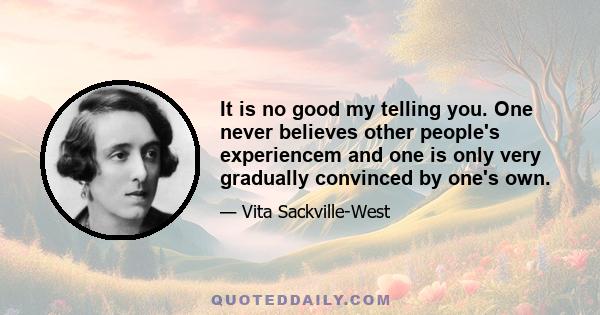 It is no good my telling you. One never believes other people's experiencem and one is only very gradually convinced by one's own.