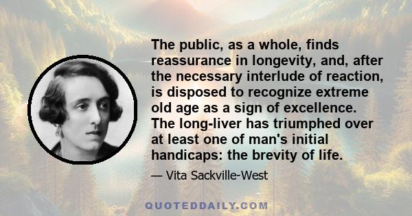 The public, as a whole, finds reassurance in longevity, and, after the necessary interlude of reaction, is disposed to recognize extreme old age as a sign of excellence. The long-liver has triumphed over at least one of