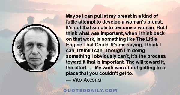 Maybe I can pull at my breast in a kind of futile attempt to develop a woman's breast. It's not that simple to become a woman. But I think what was important, when I think back on that work, is something like The Little