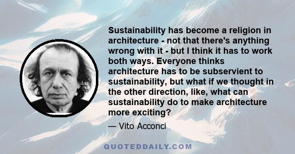 Sustainability has become a religion in architecture - not that there's anything wrong with it - but I think it has to work both ways. Everyone thinks architecture has to be subservient to sustainability, but what if we