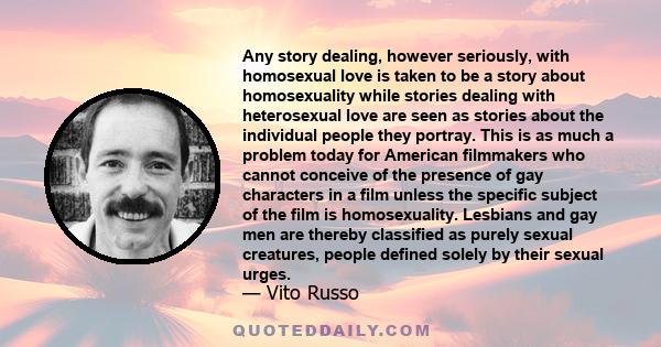 Any story dealing, however seriously, with homosexual love is taken to be a story about homosexuality while stories dealing with heterosexual love are seen as stories about the individual people they portray. This is as