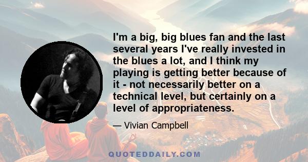 I'm a big, big blues fan and the last several years I've really invested in the blues a lot, and I think my playing is getting better because of it - not necessarily better on a technical level, but certainly on a level