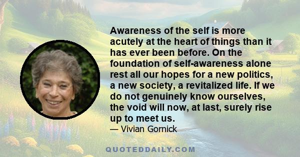 Awareness of the self is more acutely at the heart of things than it has ever been before. On the foundation of self-awareness alone rest all our hopes for a new politics, a new society, a revitalized life. If we do not