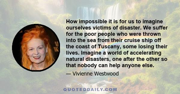 How impossible it is for us to imagine ourselves victims of disaster. We suffer for the poor people who were thrown into the sea from their cruise ship off the coast of Tuscany, some losing their lives. Imagine a world