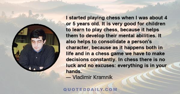I started playing chess when I was about 4 or 5 years old. It is very good for children to learn to play chess, because it helps them to develop their mental abilities. It also helps to consolidate a person's character,