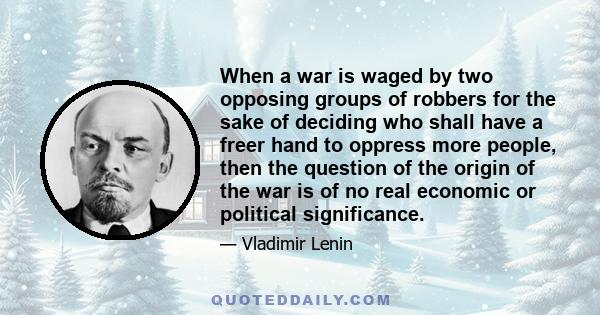 When a war is waged by two opposing groups of robbers for the sake of deciding who shall have a freer hand to oppress more people, then the question of the origin of the war is of no real economic or political
