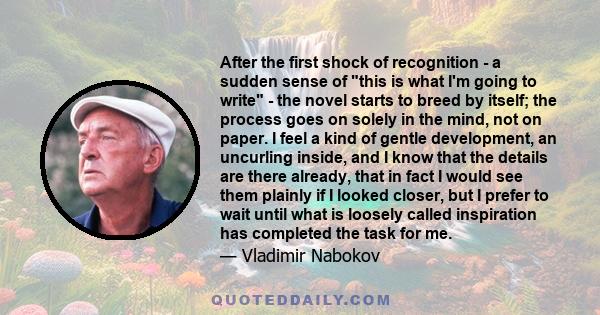 After the first shock of recognition - a sudden sense of this is what I'm going to write - the novel starts to breed by itself; the process goes on solely in the mind, not on paper. I feel a kind of gentle development,