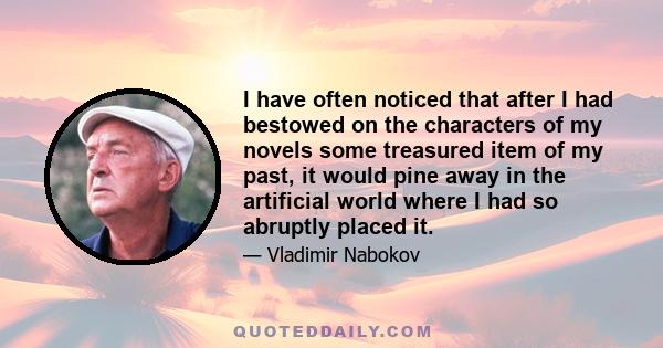 I have often noticed that after I had bestowed on the characters of my novels some treasured item of my past, it would pine away in the artificial world where I had so abruptly placed it.